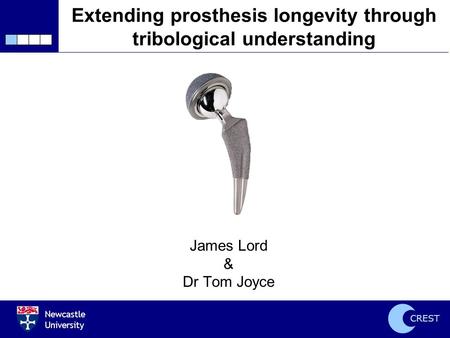 Newcastle University CREST Extending prosthesis longevity through tribological understanding James Lord & Dr Tom Joyce.