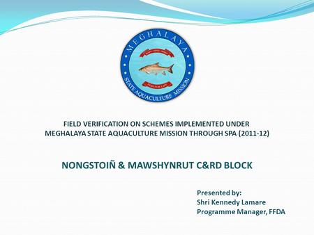 Presented by: Shri Kennedy Lamare Programme Manager, FFDA NONGSTOIÑ & MAWSHYNRUT C&RD BLOCK FIELD VERIFICATION ON SCHEMES IMPLEMENTED UNDER MEGHALAYA STATE.