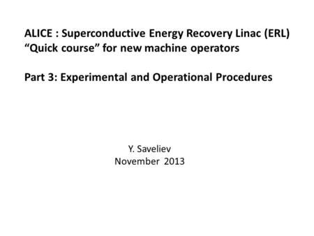 ALICE : Superconductive Energy Recovery Linac (ERL) “Quick course” for new machine operators Part 3: Experimental and Operational Procedures Y. Saveliev.