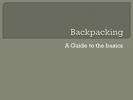 A Guide to the basics.  Why backpack  Choose a Backpack  Backpack Types  Weight considerations  Putting It All In the Pack  Great foods for Backpacking.