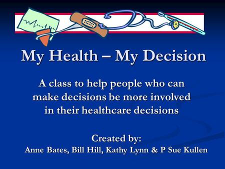 My Health – My Decision A class to help people who can make decisions be more involved in their healthcare decisions Created by: Anne Bates, Bill Hill,