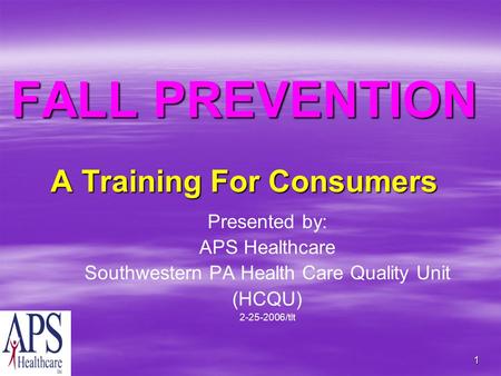 1 FALL PREVENTION A Training For Consumers Presented by: APS Healthcare Southwestern PA Health Care Quality Unit (HCQU) 2-25-2006/tlt.