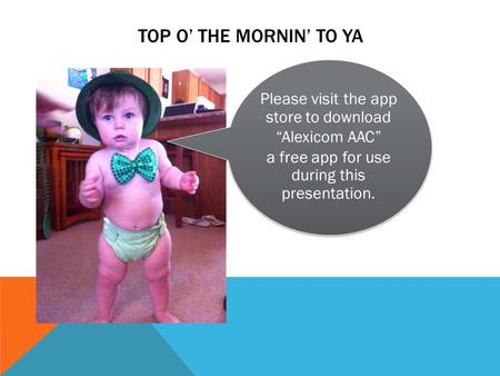 Please visit the app store to download “Alexicom AAC” a free app for use during this presentation. TOP O’ THE MORNIN’ TO YA.
