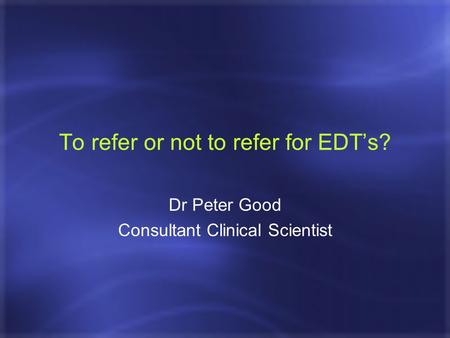 To refer or not to refer for EDT’s? Dr Peter Good Consultant Clinical Scientist.