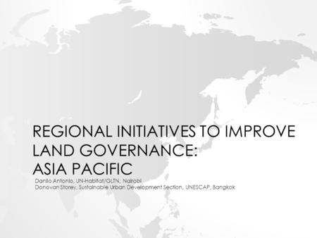 REGIONAL INITIATIVES TO IMPROVE LAND GOVERNANCE: ASIA PACIFIC Danilo Antonio, UN-Habitat/GLTN, Nairobi Donovan Storey, Sustainable Urban Development Section,