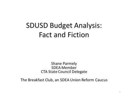 SDUSD Budget Analysis: Fact and Fiction 1 Shane Parmely SDEA Member CTA State Council Delegate The Breakfast Club, an SDEA Union Reform Caucus.