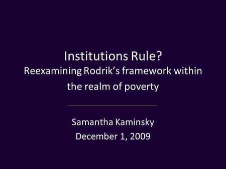 Institutions Rule? Reexamining Rodrik’s framework within the realm of poverty Samantha Kaminsky December 1, 2009.