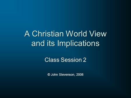 A Christian World View and its Implications Class Session 2 © John Stevenson, 2008.