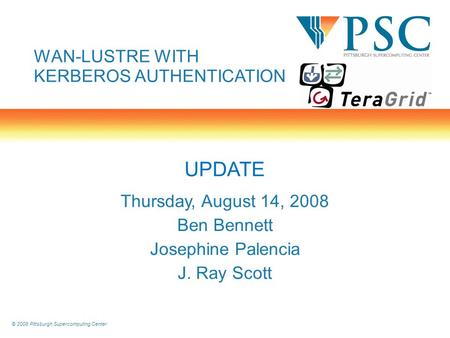 © 2008 Pittsburgh Supercomputing Center WAN-LUSTRE WITH KERBEROS AUTHENTICATION Thursday, August 14, 2008 Ben Bennett Josephine Palencia J. Ray Scott UPDATE.