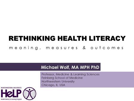 RETHINKING HEALTH LITERACY RETHINKING HEALTH LITERACY a meaning, measures & outcomes Michael Wolf, MA MPH PhD Professor, Medicine & Learning Sciences Feinberg.