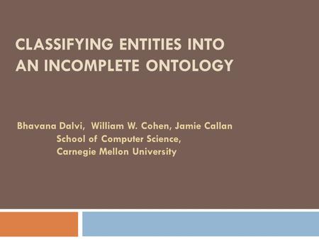 CLASSIFYING ENTITIES INTO AN INCOMPLETE ONTOLOGY Bhavana Dalvi, William W. Cohen, Jamie Callan School of Computer Science, Carnegie Mellon University.