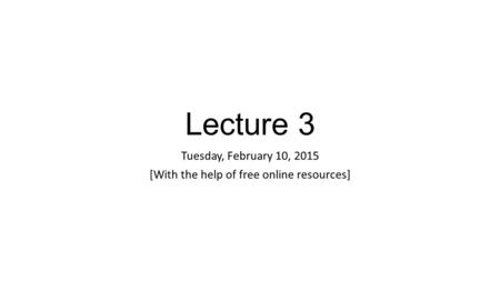 Lecture 3 Tuesday, February 10, 2015 [With the help of free online resources]