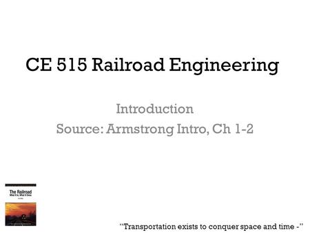 CE 515 Railroad Engineering Introduction Source: Armstrong Intro, Ch 1-2 “Transportation exists to conquer space and time -”