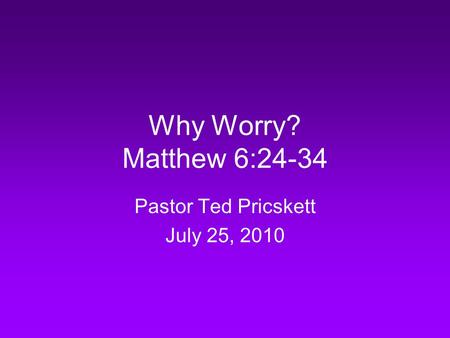 Why Worry? Matthew 6:24-34 Pastor Ted Pricskett July 25, 2010.