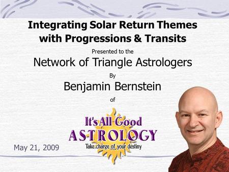 Integrating Solar Return Themes with Progressions & Transits Presented to the Network of Triangle Astrologers By Benjamin Bernstein of May 21, 2009.