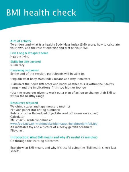 BMI health check Aim of activity To understand what is a healthy Body Mass Index (BMI) score, how to calculate your own, and the role of exercise and diet.