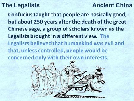 The Legalists Ancient China Confucius taught that people are basically good, but about 250 years after the death of the great Chinese sage, a group of.