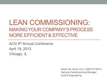 LEAN COMMISSIONING: MAKING YOUR COMPANY’S PROCESS MORE EFFICIENT & EFFECTIVE ACG 9 th Annual Conference April 18, 2013 Chicago, IL Derek De Jesús, CxA,