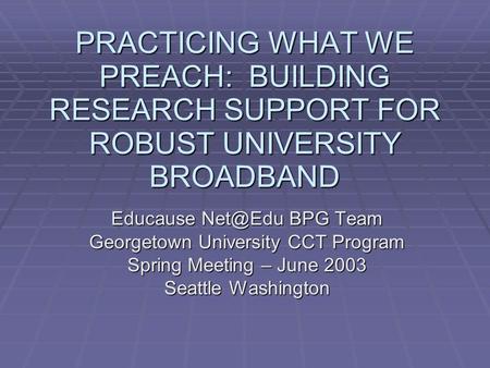 PRACTICING WHAT WE PREACH: BUILDING RESEARCH SUPPORT FOR ROBUST UNIVERSITY BROADBAND Educause BPG Team Georgetown University CCT Program Spring.