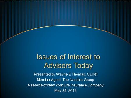 Presented by Wayne E Thomas, CLU® Member Agent, The Nautilus Group A service of New York Life Insurance Company May 23, 2012 Issues of Interest to Advisors.