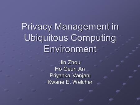 Privacy Management in Ubiquitous Computing Environment Jin Zhou Ho Geun An Priyanka Vanjani Kwane E. Welcher.