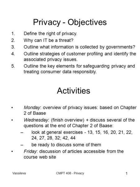 VassilevaCMPT 408 - Privacy 1 Privacy - Objectives 1.Define the right of privacy. 2.Why can IT be a threat? 3.Outline what information is collected by.