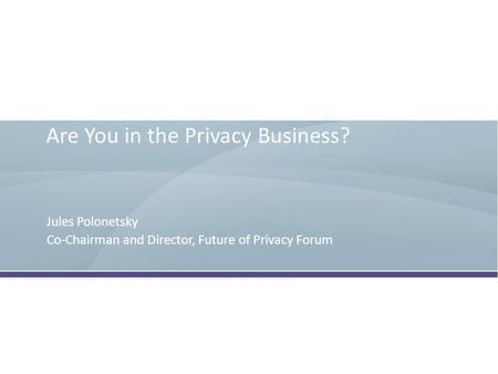 Are You in the Privacy Business? Jules Polonetsky Co-Chairman and Director, Future of Privacy Forum.