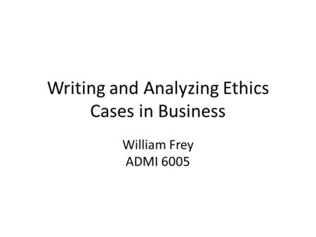 Writing and Analyzing Ethics Cases in Business William Frey ADMI 6005.