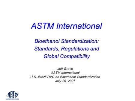 ASTM International Bioethanol Standardization: Standards, Regulations and Global Compatibility Jeff Grove ASTM International U.S.-Brazil DVC on Bioethanol.