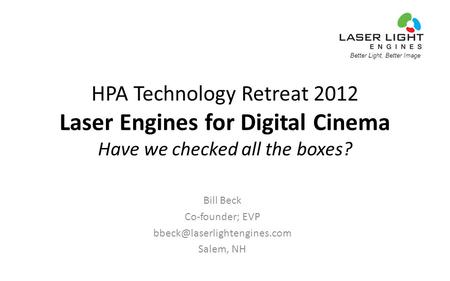 Better Light, Better Image HPA Technology Retreat 2012 Laser Engines for Digital Cinema Have we checked all the boxes? Bill Beck Co-founder; EVP