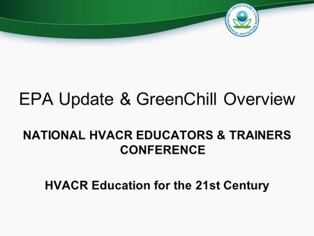 EPA Update & GreenChill Overview NATIONAL HVACR EDUCATORS & TRAINERS CONFERENCE HVACR Education for the 21st Century.