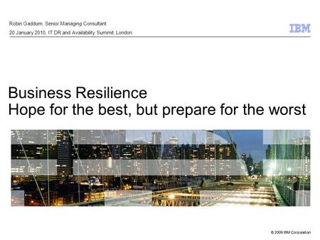 © 2009 IBM Corporation Business Resilience Hope for the best, but prepare for the worst Robin Gaddum, Senior Managing Consultant 20 January 2010, IT DR.