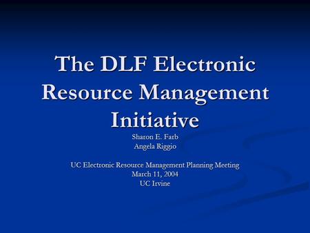 The DLF Electronic Resource Management Initiative Sharon E. Farb Angela Riggio UC Electronic Resource Management Planning Meeting March 11, 2004 UC Irvine.