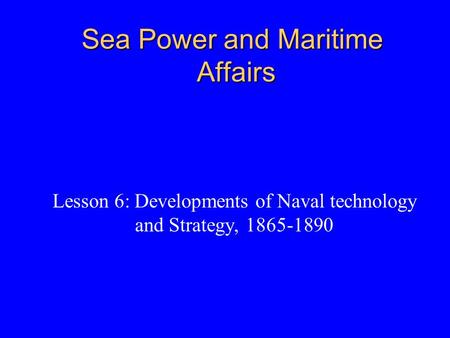 Sea Power and Maritime Affairs Lesson 6: Developments of Naval technology and Strategy, 1865-1890.