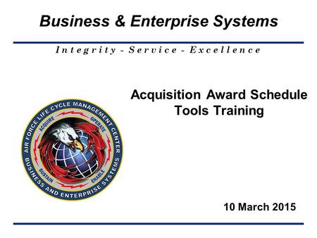 I n t e g r i t y - S e r v i c e - E x c e l l e n c e Business & Enterprise Systems 10 March 2015 Acquisition Award Schedule Tools Training.