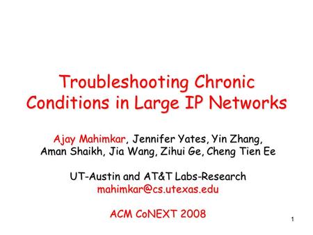 1 Troubleshooting Chronic Conditions in Large IP Networks Ajay Mahimkar, Jennifer Yates, Yin Zhang, Aman Shaikh, Jia Wang, Zihui Ge, Cheng Tien Ee UT-Austin.