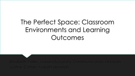 The Perfect Space: Classroom Environments and Learning Outcomes Elizabeth Yates, Liaison/Scholarly Communication Librarian Justine Cotton, Liaison Librarian.