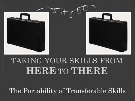 TAKING YOUR SKILLS FROM HERE TO THERE The Portability of Transferable Skills.