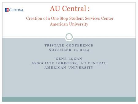 TRISTATE CONFERENCE NOVEMBER 11, 2014 GENE LOGAN ASSOCIATE DIRECTOR, AU CENTRAL AMERICAN UNIVERSITY AU Central : Creation of a One Stop Student Services.