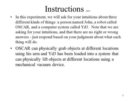 1 Instructions (INT) In this experiment, we will ask for your intuitions about three different kinds of things: a person named John, a robot called OSCAR,