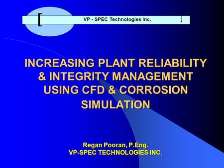 INCREASING PLANT RELIABILITY & INTEGRITY MANAGEMENT USING CFD & CORROSION SIMULATION Regan Pooran, P.Eng. VP-SPEC TECHNOLOGIES INC. VP - SPEC Technologies.