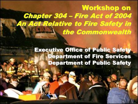 Executive Office of Public Safety Department of Fire Services Department of Public Safety Workshop on Chapter 304 – Fire Act of 2004 An Act Relative to.