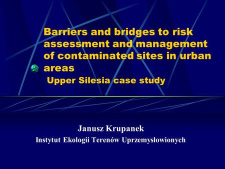 Barriers and bridges to risk assessment and management of contaminated sites in urban areas Upper Silesia case study Janusz Krupanek Instytut Ekologii.