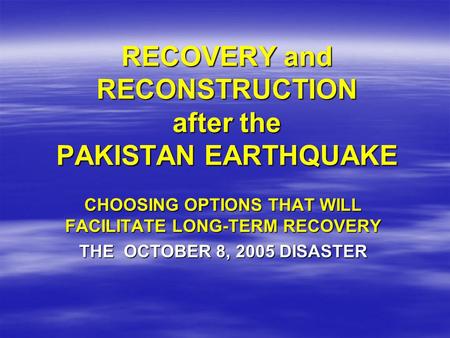 RECOVERY and RECONSTRUCTION after the PAKISTAN EARTHQUAKE CHOOSING OPTIONS THAT WILL FACILITATE LONG-TERM RECOVERY THE OCTOBER 8, 2005 DISASTER.