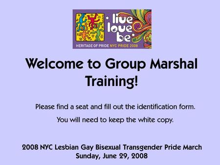 2008 NYC Lesbian Gay Bisexual Transgender Pride March Sunday, June 29, 2008 Welcome to Group Marshal Training! Please find a seat and fill out the identification.