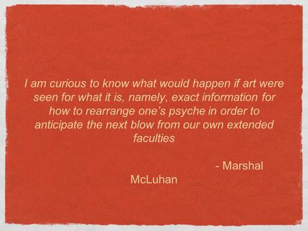 I am curious to know what would happen if art were seen for what it is, namely, exact information for how to rearrange one’s psyche in order to anticipate.