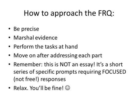 How to approach the FRQ: Be precise Marshal evidence Perform the tasks at hand Move on after addressing each part Remember: this is NOT an essay! It’s.