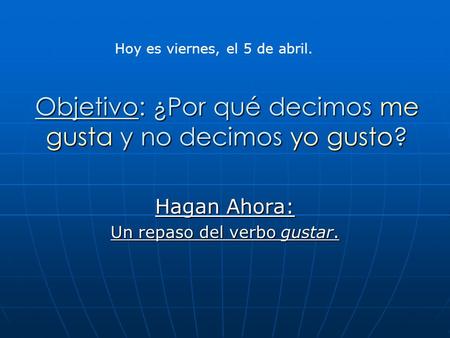 Objetivo: ¿Por qué decimos me gusta y no decimos yo gusto? Hagan Ahora: Un repaso del verbo gustar. Hoy es viernes, el 5 de abril.