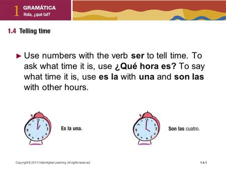 Copyright © 2011 Vista Higher Learning. All rights reserved.1.4-1 ► Use numbers with the verb ser to tell time. To ask what time it is, use ¿Qué hora es?