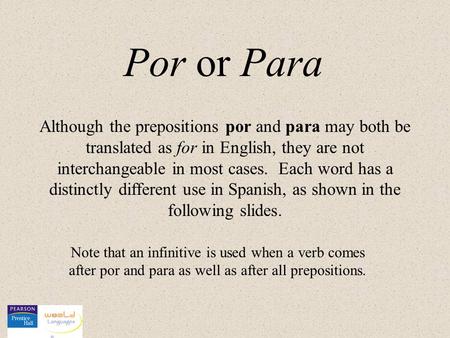 Por or Para Although the prepositions por and para may both be translated as for in English, they are not interchangeable in most cases. Each word has.